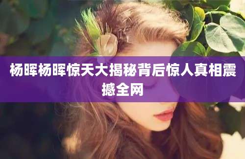 杨晖杨晖惊天大揭秘背后惊人真相震撼全网