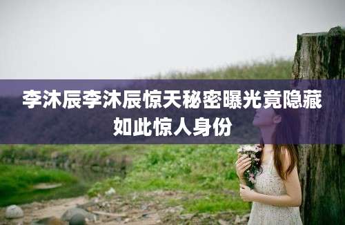 李沐辰李沐辰惊天秘密曝光竟隐藏如此惊人身份