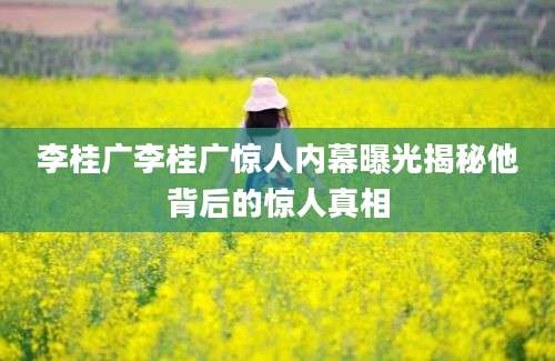 李桂广李桂广惊人内幕曝光揭秘他背后的惊人真相