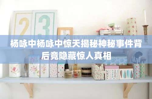 杨咏中杨咏中惊天揭秘神秘事件背后竟隐藏惊人真相