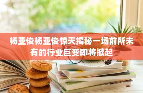 杨亚俊杨亚俊惊天揭秘一场前所未有的行业巨变即将掀起