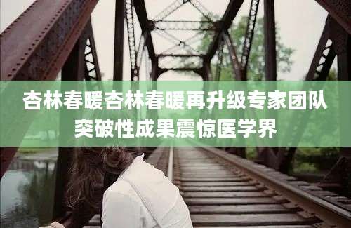 杏林春暖杏林春暖再升级专家团队突破性成果震惊医学界