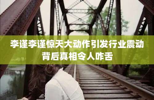 李谨李谨惊天大动作引发行业震动背后真相令人咋舌