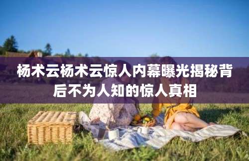 杨术云杨术云惊人内幕曝光揭秘背后不为人知的惊人真相