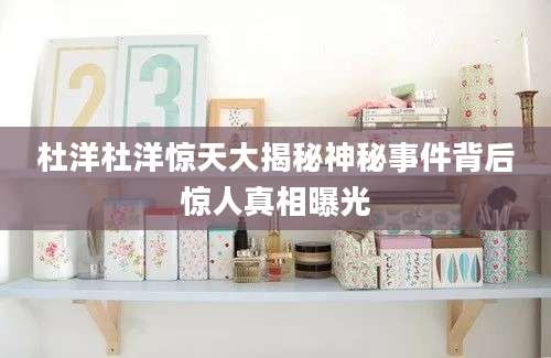 杜洋杜洋惊天大揭秘神秘事件背后惊人真相曝光