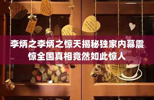 李炳之李炳之惊天揭秘独家内幕震惊全国真相竟然如此惊人