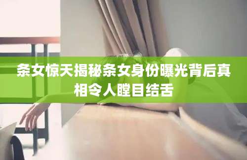 条女惊天揭秘条女身份曝光背后真相令人瞠目结舌