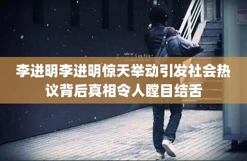 李进明李进明惊天举动引发社会热议背后真相令人瞠目结舌