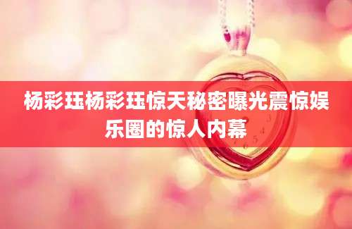 杨彩珏杨彩珏惊天秘密曝光震惊娱乐圈的惊人内幕