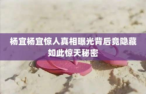 杨宜杨宜惊人真相曝光背后竟隐藏如此惊天秘密