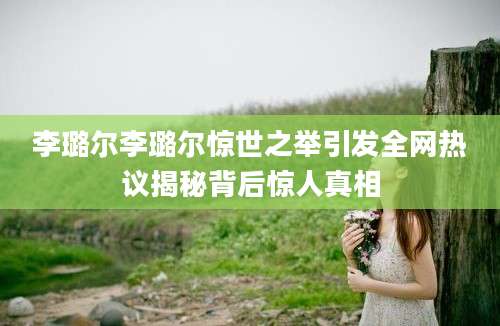 李璐尔李璐尔惊世之举引发全网热议揭秘背后惊人真相
