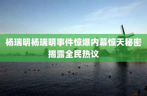 杨瑞明杨瑞明事件惊爆内幕惊天秘密揭露全民热议