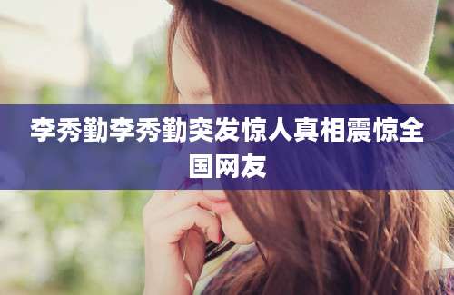 李秀勤李秀勤突发惊人真相震惊全国网友