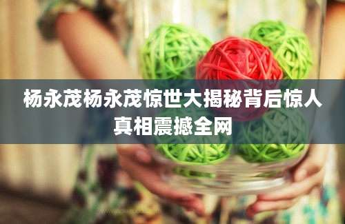 杨永茂杨永茂惊世大揭秘背后惊人真相震撼全网