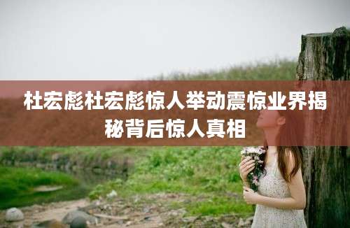 杜宏彪杜宏彪惊人举动震惊业界揭秘背后惊人真相