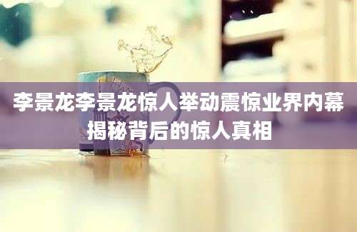 李景龙李景龙惊人举动震惊业界内幕揭秘背后的惊人真相
