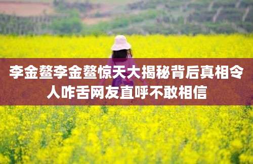 李金鳌李金鳌惊天大揭秘背后真相令人咋舌网友直呼不敢相信