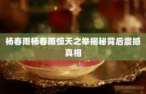 杨春雨杨春雨惊天之举揭秘背后震撼真相