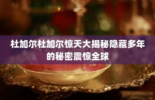 杜加尔杜加尔惊天大揭秘隐藏多年的秘密震惊全球