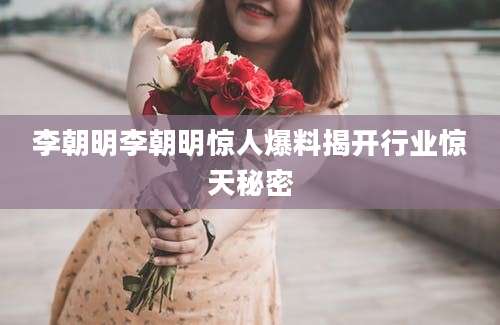 李朝明李朝明惊人爆料揭开行业惊天秘密