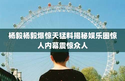 杨毅杨毅爆惊天猛料揭秘娱乐圈惊人内幕震惊众人