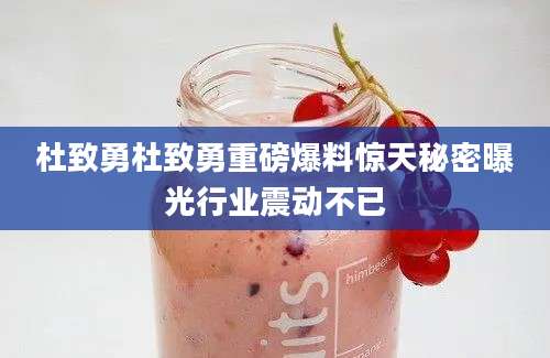 杜致勇杜致勇重磅爆料惊天秘密曝光行业震动不已