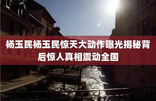 杨玉民杨玉民惊天大动作曝光揭秘背后惊人真相震动全国