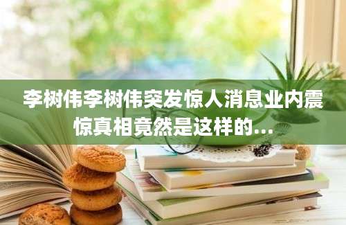 李树伟李树伟突发惊人消息业内震惊真相竟然是这样的...