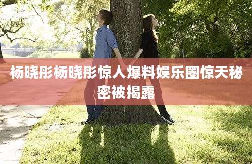 杨晓彤杨晓彤惊人爆料娱乐圈惊天秘密被揭露