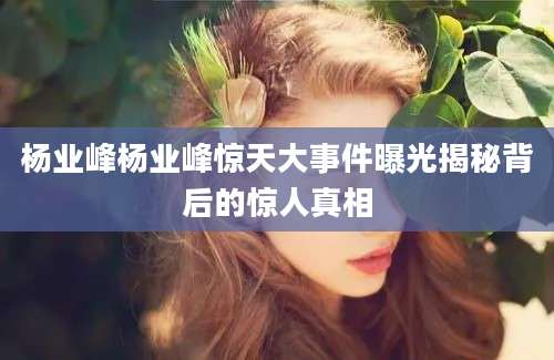 杨业峰杨业峰惊天大事件曝光揭秘背后的惊人真相