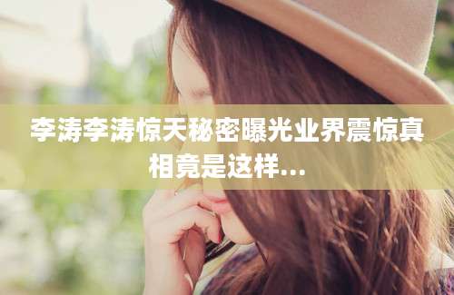 李涛李涛惊天秘密曝光业界震惊真相竟是这样...