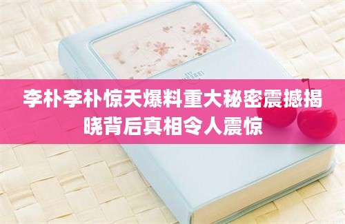 李朴李朴惊天爆料重大秘密震撼揭晓背后真相令人震惊
