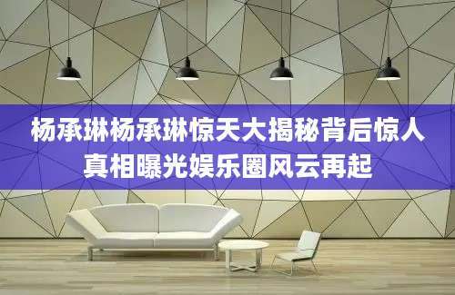 杨承琳杨承琳惊天大揭秘背后惊人真相曝光娱乐圈风云再起