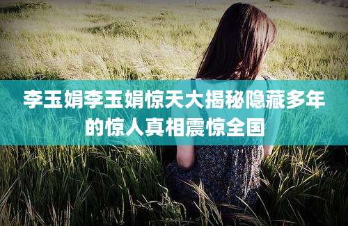 李玉娟李玉娟惊天大揭秘隐藏多年的惊人真相震惊全国