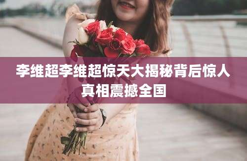 李维超李维超惊天大揭秘背后惊人真相震撼全国