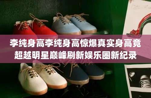 李纯身高李纯身高惊爆真实身高竟超越明星巅峰刷新娱乐圈新纪录