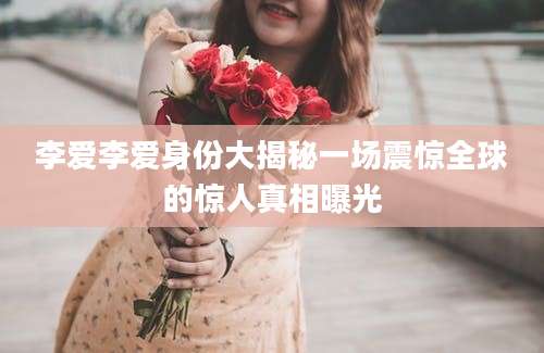 李爱李爱身份大揭秘一场震惊全球的惊人真相曝光
