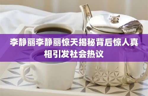 李静丽李静丽惊天揭秘背后惊人真相引发社会热议