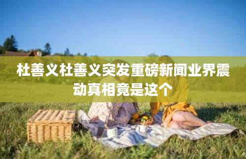 杜善义杜善义突发重磅新闻业界震动真相竟是这个