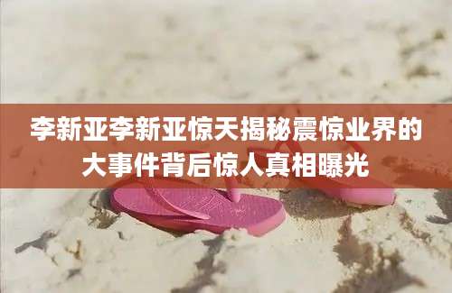 李新亚李新亚惊天揭秘震惊业界的大事件背后惊人真相曝光