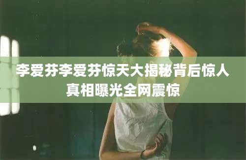 李爱芬李爱芬惊天大揭秘背后惊人真相曝光全网震惊