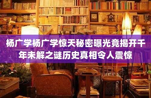杨广学杨广学惊天秘密曝光竟揭开千年未解之谜历史真相令人震惊