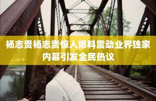 杨志贵杨志贵惊人爆料震动业界独家内幕引发全民热议