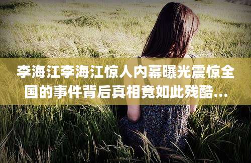 李海江李海江惊人内幕曝光震惊全国的事件背后真相竟如此残酷...