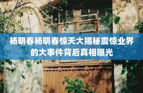 杨明春杨明春惊天大揭秘震惊业界的大事件背后真相曝光