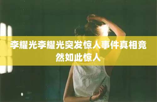 李耀光李耀光突发惊人事件真相竟然如此惊人