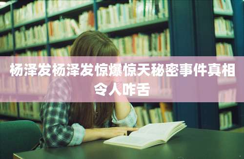 杨泽发杨泽发惊爆惊天秘密事件真相令人咋舌