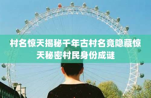 村名惊天揭秘千年古村名竟隐藏惊天秘密村民身份成谜
