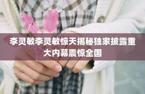 李灵敏李灵敏惊天揭秘独家披露重大内幕震惊全国
