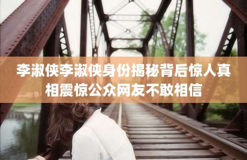 李淑侠李淑侠身份揭秘背后惊人真相震惊公众网友不敢相信